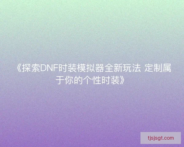 《探索DNF时装模拟器全新玩法 定制属于你的个性时装》