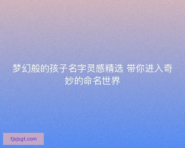 梦幻般的孩子名字灵感精选 带你进入奇妙的命名世界 梦幻般的孩子名字灵感精选 带你进入奇妙的命名世界