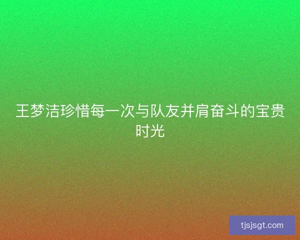 王梦洁珍惜每一次与队友并肩奋斗的宝贵时光 王梦洁珍惜每一次与队友并肩奋斗的宝贵时光