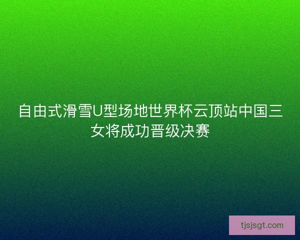 自由式滑雪U型场地世界杯云顶站中国三女将成功晋级决赛 自由式滑雪U型场地世界杯云顶站中国三女将成功晋级决赛