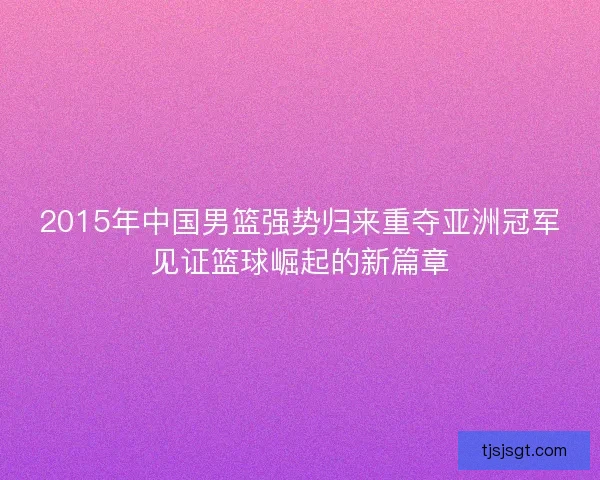 2015年中国男篮强势归来重夺亚洲冠军见证篮球崛起的新篇章