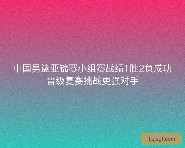 中国男篮亚锦赛小组赛战绩1胜2负成功晋级复赛挑战更强对手 中国男篮亚锦赛小组赛战绩1胜2负成功晋级复赛挑战更强对手