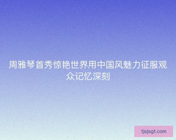 周雅琴首秀惊艳世界用中国风魅力征服观众记忆深刻