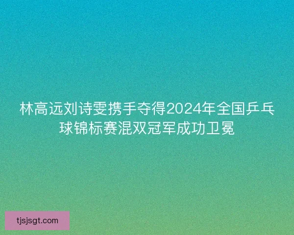 林高远刘诗雯携手夺得2024年全国乒乓球锦标赛混双冠军成功卫冕 林高远刘诗雯携手夺得2024年全国乒乓球锦标赛混双冠军成功卫冕