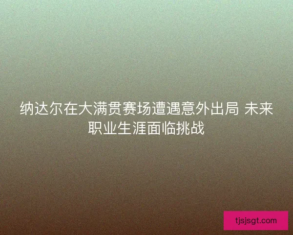 纳达尔在大满贯赛场遭遇意外出局 未来职业生涯面临挑战