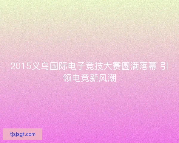 2015义乌国际电子竞技大赛圆满落幕 引领电竞新风潮 2015义乌国际电子竞技大赛圆满落幕 引领电竞新风潮