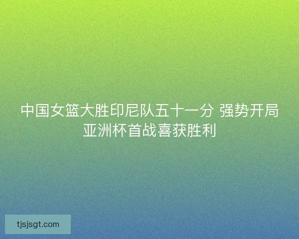 中国女篮大胜印尼队五十一分 强势开局亚洲杯首战喜获胜利 中国女篮大胜印尼队五十一分 强势开局亚洲杯首战喜获胜利