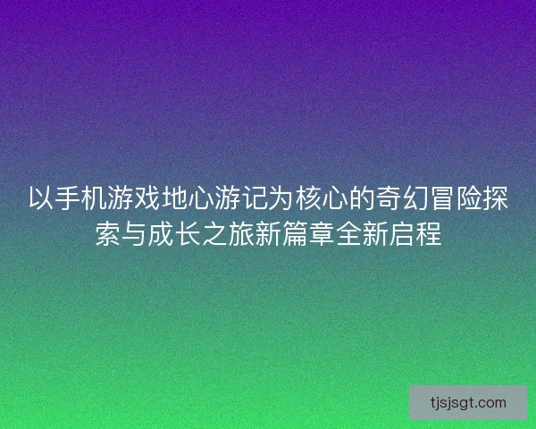 以手机游戏地心游记为核心的奇幻冒险探索与成长之旅新篇章全新启程