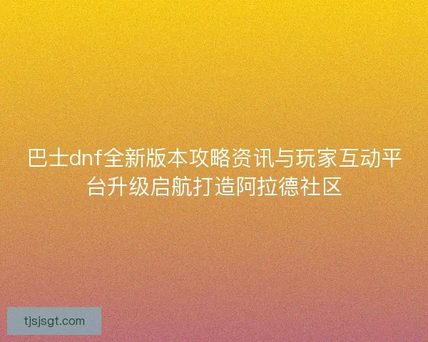 巴士dnf全新版本攻略资讯与玩家互动平台升级启航打造阿拉德社区