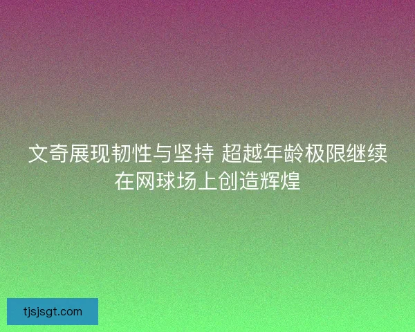 文奇展现韧性与坚持 超越年龄极限继续在网球场上创造辉煌 文奇展现韧性与坚持 超越年龄极限继续在网球场上创造辉煌