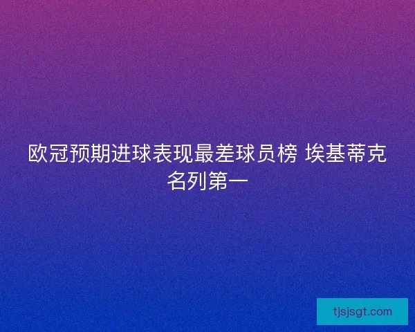 欧冠预期进球表现最差球员榜 埃基蒂克名列第一 欧冠预期进球表现最差球员榜 埃基蒂克名列第一