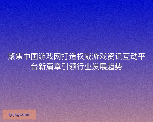 聚焦中国游戏网打造权威游戏资讯互动平台新篇章引领行业发展趋势 聚焦中国游戏网打造权威游戏资讯互动平台新篇章引领行业发展趋势