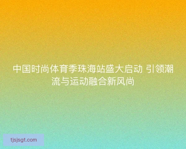 中国时尚体育季珠海站盛大启动 引领潮流与运动融合新风尚