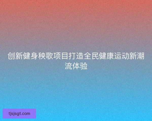 创新健身秧歌项目打造全民健康运动新潮流体验