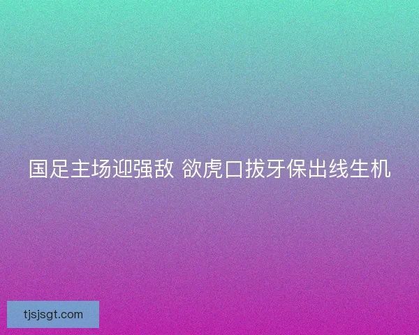 国足主场迎强敌 欲虎口拔牙保出线生机