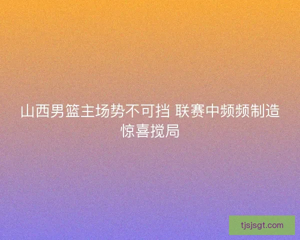 山西男篮主场势不可挡 联赛中频频制造惊喜搅局