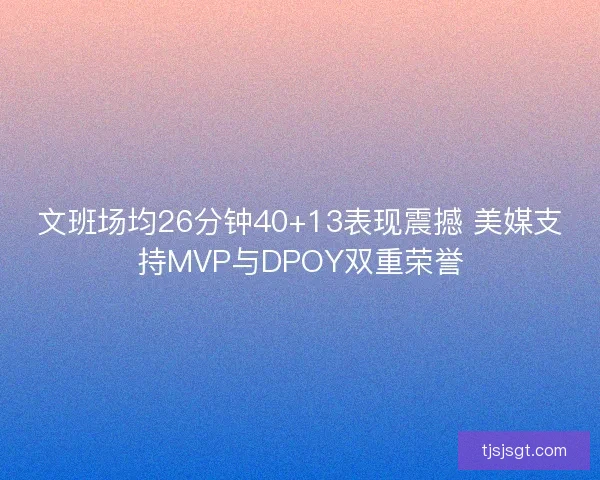 文班场均26分钟40+13表现震撼 美媒支持MVP与DPOY双重荣誉