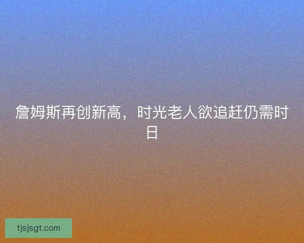 詹姆斯再创新高，时光老人欲追赶仍需时日
