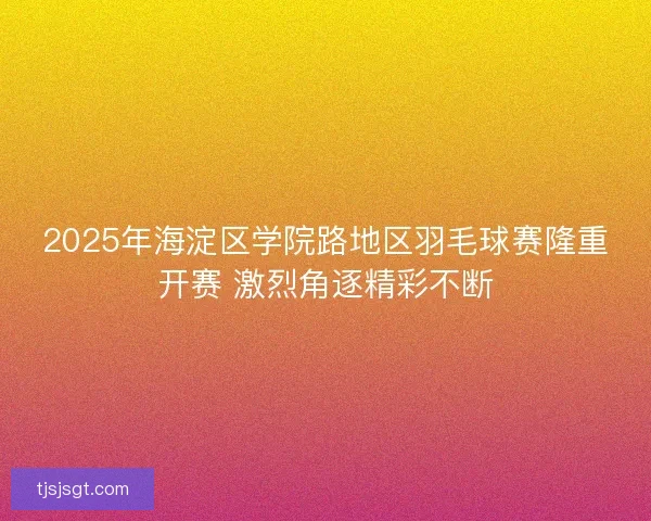 2025年海淀区学院路地区羽毛球赛隆重开赛 激烈角逐精彩不断
