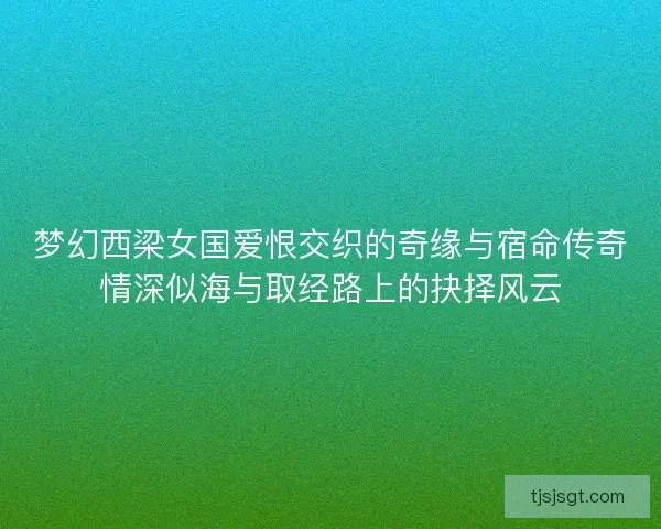 梦幻西梁女国爱恨交织的奇缘与宿命传奇情深似海与取经路上的抉择风云