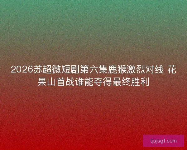 2026苏超微短剧第六集鹿猴激烈对线 花果山首战谁能夺得最终胜利