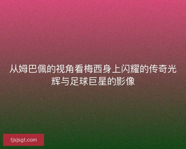 从姆巴佩的视角看梅西身上闪耀的传奇光辉与足球巨星的影像 从姆巴佩的视角看梅西身上闪耀的传奇光辉与足球巨星的影像