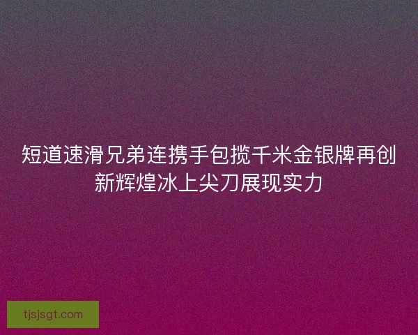 短道速滑兄弟连携手包揽千米金银牌再创新辉煌冰上尖刀展现实力 短道速滑兄弟连携手包揽千米金银牌再创新辉煌冰上尖刀展现实力