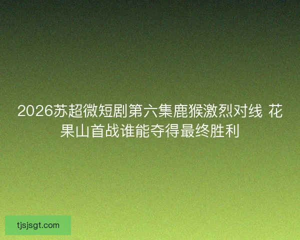 2026苏超微短剧第六集鹿猴激烈对线 花果山首战谁能夺得最终胜利 2026苏超微短剧第六集鹿猴激烈对线 花果山首战谁能夺得最终胜利
