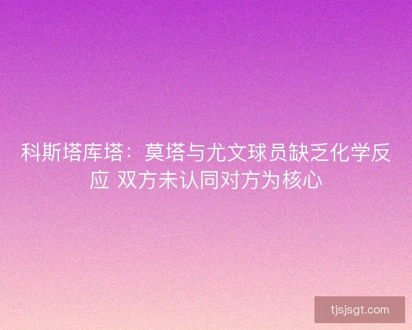 科斯塔库塔:莫塔与尤文球员缺乏化学反应 双方未认同对方为核心 科斯塔库塔:莫塔与尤文球员缺乏化学反应 双方未认同对方为核心
