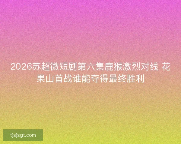 2026苏超微短剧第六集鹿猴激烈对线 花果山首战谁能夺得最终胜利