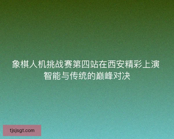 象棋人机挑战赛第四站在西安精彩上演 智能与传统的巅峰对决