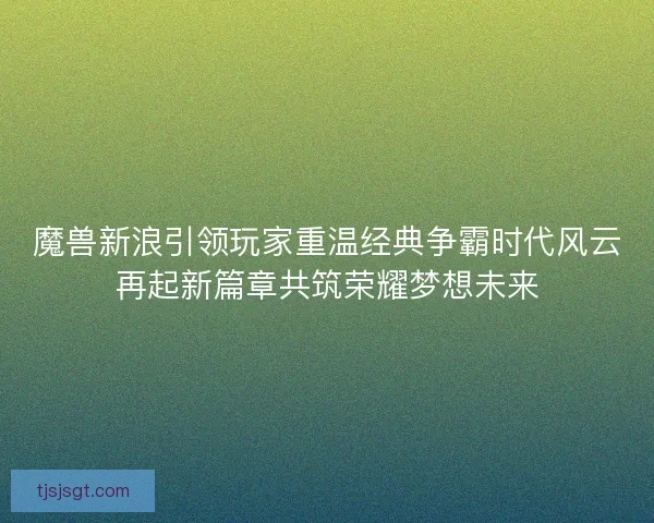魔兽新浪引领玩家重温经典争霸时代风云再起新篇章共筑荣耀梦想未来