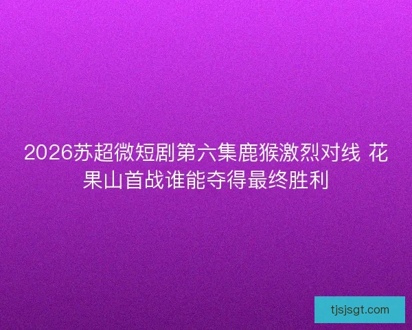 2026苏超微短剧第六集鹿猴激烈对线 花果山首战谁能夺得最终胜利 2026苏超微短剧第六集鹿猴激烈对线 花果山首战谁能夺得最终胜利