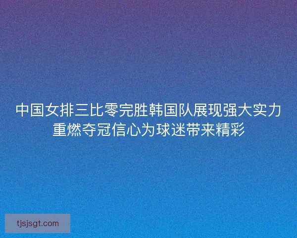 中国女排三比零完胜韩国队展现强大实力重燃夺冠信心为球迷带来精彩