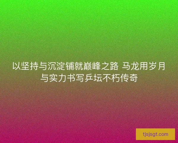 以坚持与沉淀铺就巅峰之路 马龙用岁月与实力书写乒坛不朽传奇 以坚持与沉淀铺就巅峰之路 马龙用岁月与实力书写乒坛不朽传奇