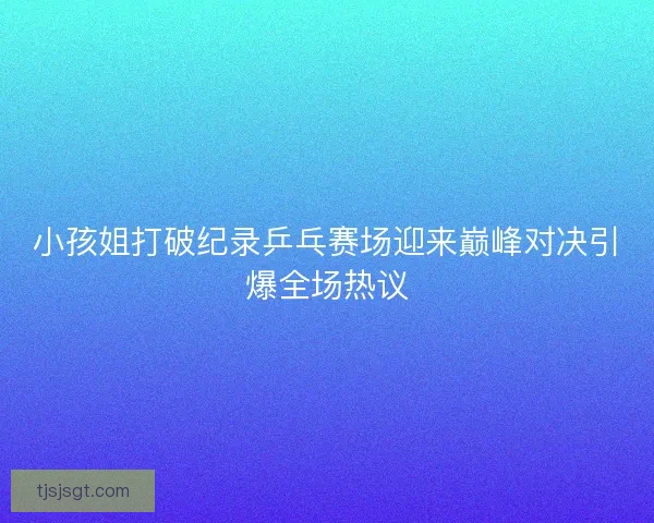 小孩姐打破纪录乒乓赛场迎来巅峰对决引爆全场热议 小孩姐打破纪录乒乓赛场迎来巅峰对决引爆全场热议