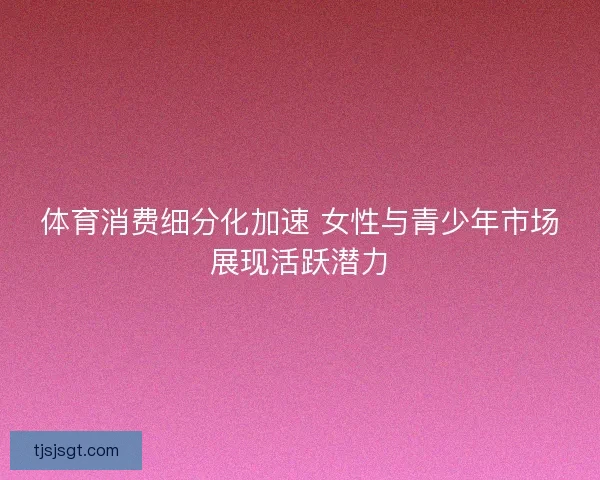 体育消费细分化加速 女性与青少年市场展现活跃潜力 体育消费细分化加速 女性与青少年市场展现活跃潜力