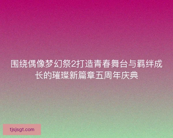 围绕偶像梦幻祭2打造青春舞台与羁绊成长的璀璨新篇章五周年庆典 围绕偶像梦幻祭2打造青春舞台与羁绊成长的璀璨新篇章五周年庆典