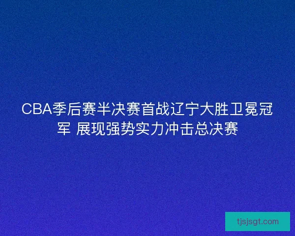 CBA季后赛半决赛首战辽宁大胜卫冕冠军 展现强势实力冲击总决赛